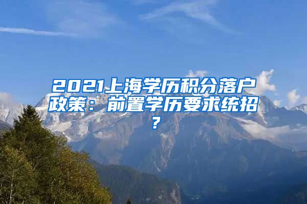 2021上海学历积分落户政策：前置学历要求统招？