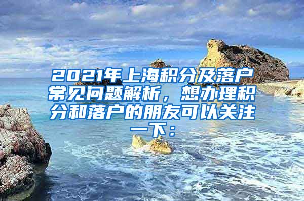 2021年上海积分及落户常见问题解析，想办理积分和落户的朋友可以关注一下：