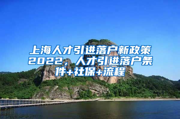 上海人才引进落户新政策2022，人才引进落户条件+社保+流程