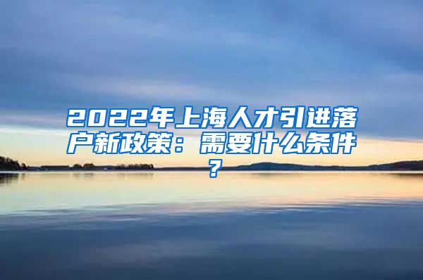 2022年上海人才引进落户新政策：需要什么条件？