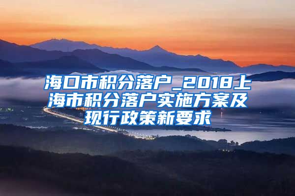 海口市积分落户_2018上海市积分落户实施方案及现行政策新要求