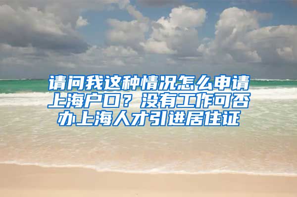 请问我这种情况怎么申请上海户口？没有工作可否办上海人才引进居住证