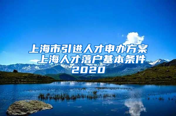 上海市引进人才申办方案 上海人才落户基本条件2020