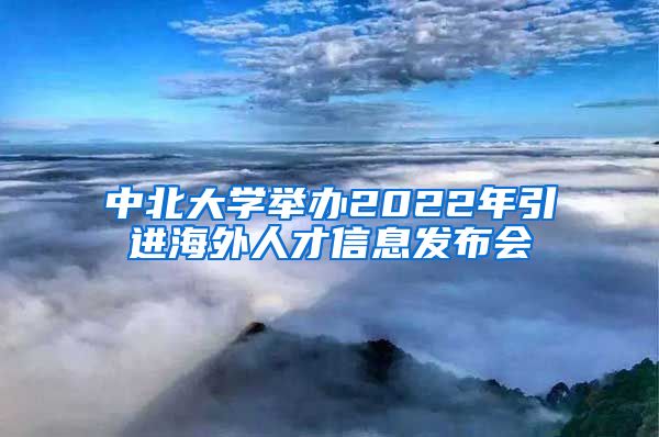 中北大学举办2022年引进海外人才信息发布会
