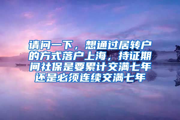 请问一下，想通过居转户的方式落户上海，持证期间社保是要累计交满七年还是必须连续交满七年