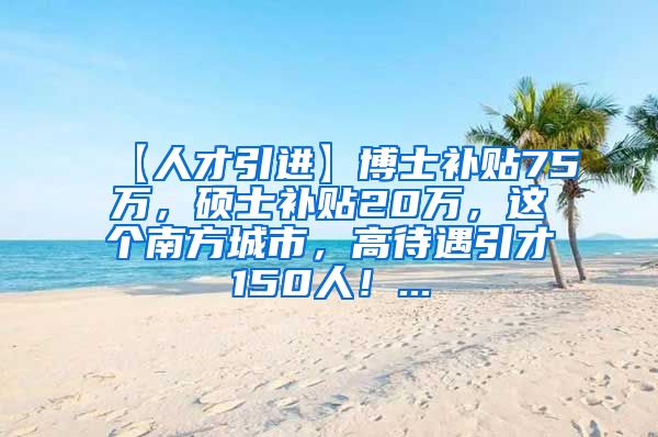 【人才引进】博士补贴75万，硕士补贴20万，这个南方城市，高待遇引才150人！...