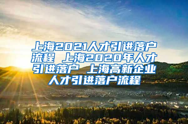 上海2021人才引进落户流程 上海2020年人才引进落户 上海高新企业人才引进落户流程