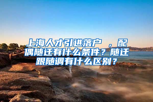 上海人才引进落户 ，配偶随迁有什么条件？随迁跟随调有什么区别？