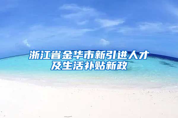 浙江省金华市新引进人才及生活补贴新政