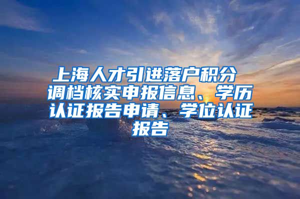 上海人才引进落户积分 调档核实申报信息、学历认证报告申请、学位认证报告