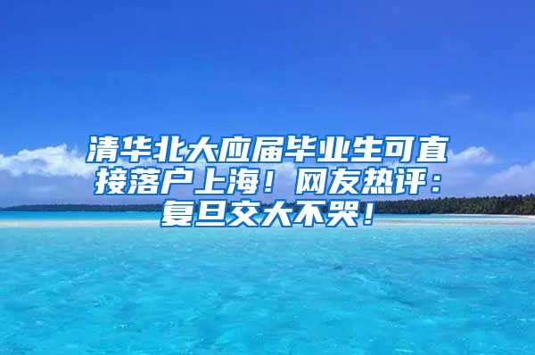 清华北大应届毕业生可直接落户上海！网友热评：复旦交大不哭！