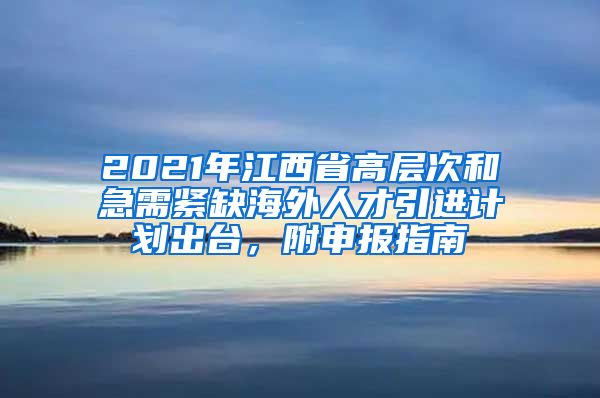 2021年江西省高层次和急需紧缺海外人才引进计划出台，附申报指南