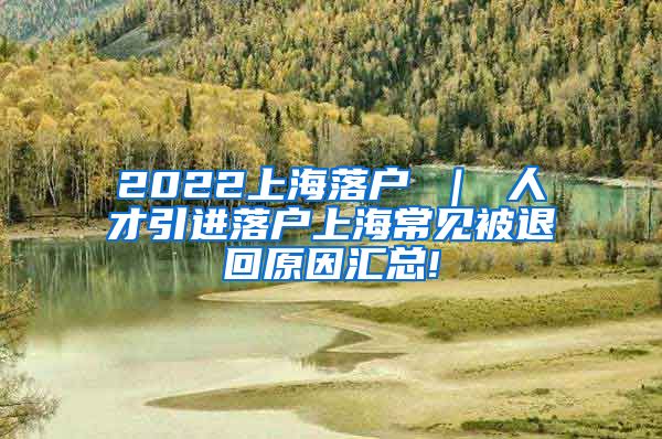 2022上海落户 ｜ 人才引进落户上海常见被退回原因汇总!