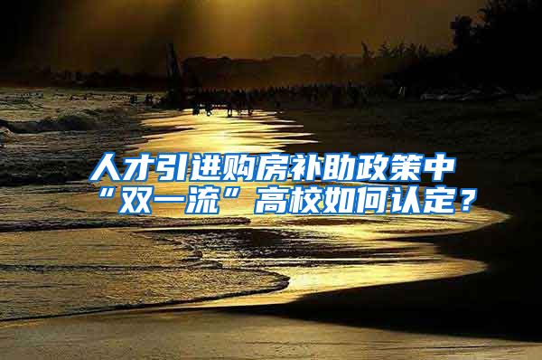 人才引进购房补助政策中“双一流”高校如何认定？