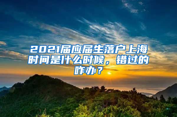 2021届应届生落户上海时间是什么时候，错过的咋办？