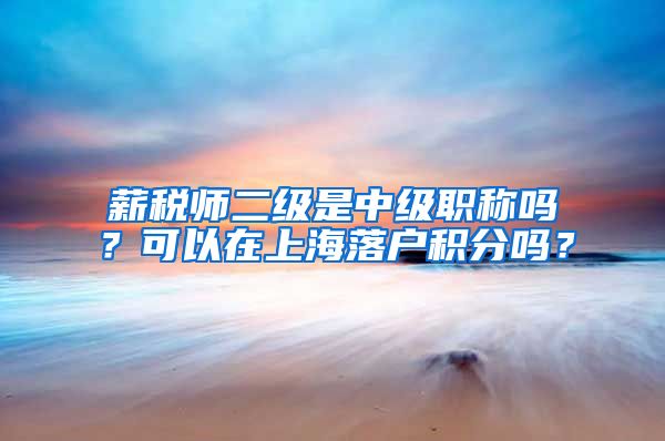 薪税师二级是中级职称吗？可以在上海落户积分吗？