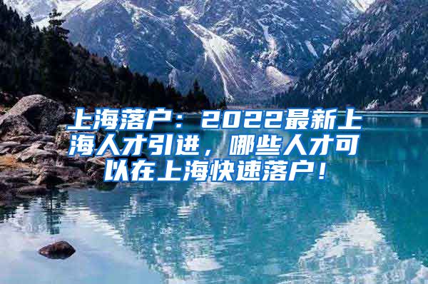上海落户：2022最新上海人才引进，哪些人才可以在上海快速落户！