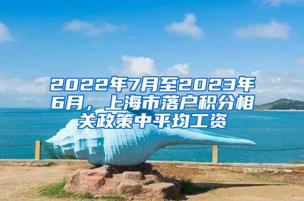 2022年7月至2023年6月，上海市落户积分相关政策中平均工资