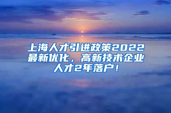 上海人才引进政策2022最新优化，高新技术企业人才2年落户！