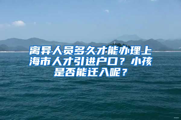 离异人员多久才能办理上海市人才引进户口？小孩是否能迁入呢？
