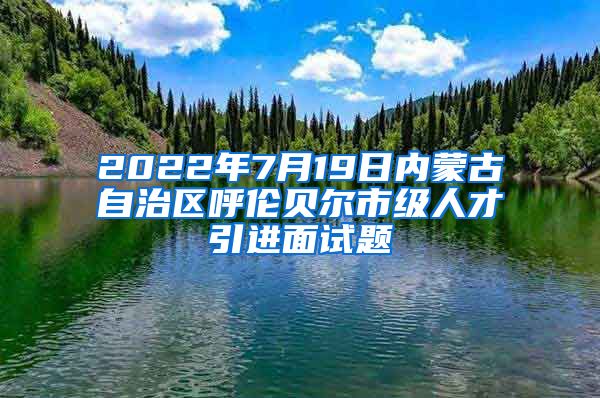 2022年7月19日内蒙古自治区呼伦贝尔市级人才引进面试题