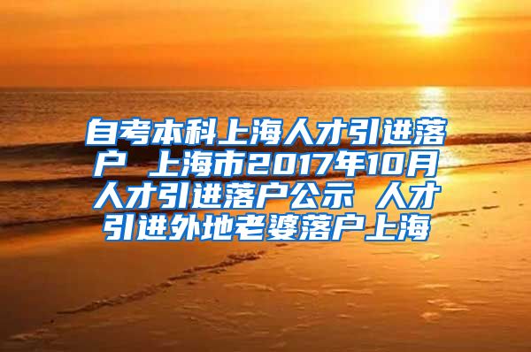 自考本科上海人才引进落户 上海市2017年10月人才引进落户公示 人才引进外地老婆落户上海