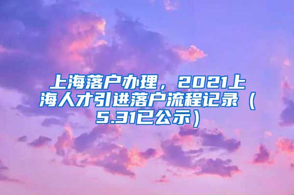 上海落户办理，2021上海人才引进落户流程记录（5.31已公示）