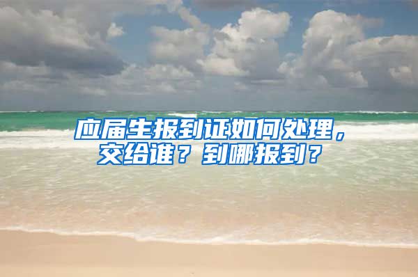 应届生报到证如何处理，交给谁？到哪报到？