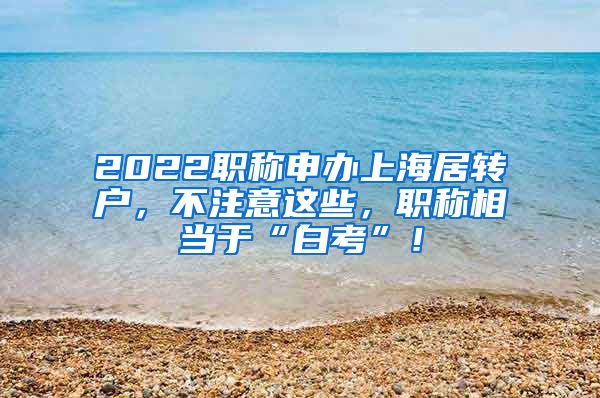 2022职称申办上海居转户，不注意这些，职称相当于“白考”！