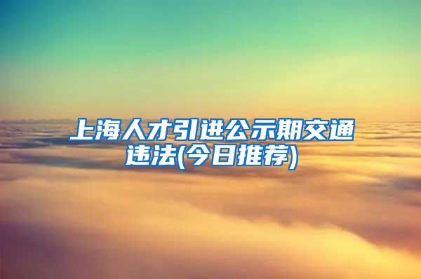 上海人才引进公示期交通违法(今日推荐)