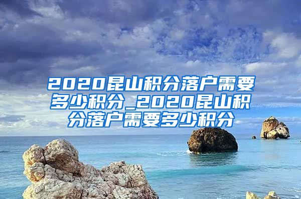 2020昆山积分落户需要多少积分_2020昆山积分落户需要多少积分