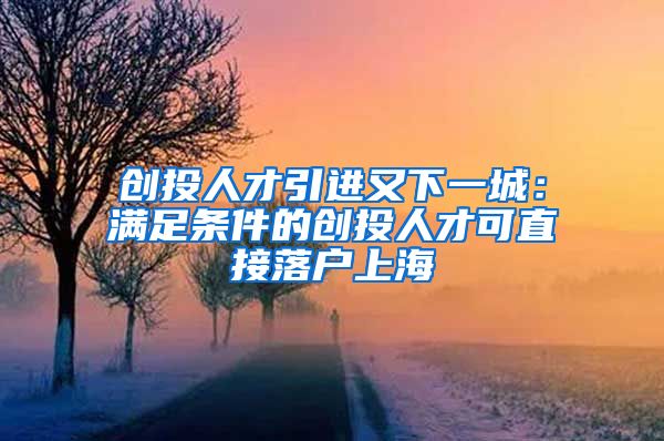 创投人才引进又下一城：满足条件的创投人才可直接落户上海