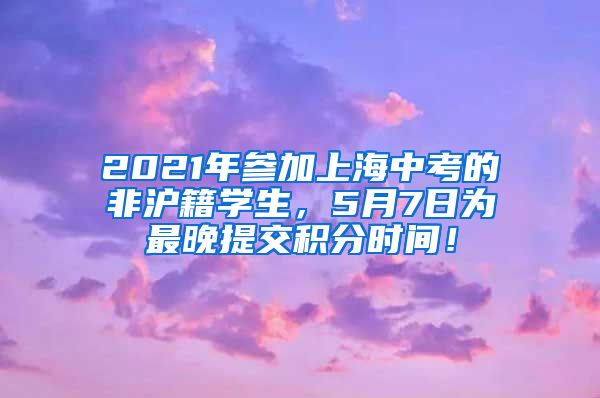 2021年参加上海中考的非沪籍学生，5月7日为最晚提交积分时间！