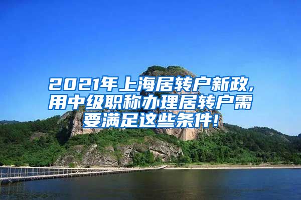 2021年上海居转户新政,用中级职称办理居转户需要满足这些条件!