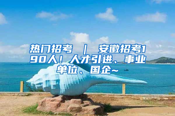 热门招考 ｜ 安徽招考190人！人才引进、事业单位、国企~