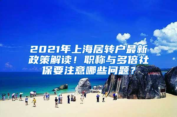 2021年上海居转户最新政策解读！职称与多倍社保要注意哪些问题？