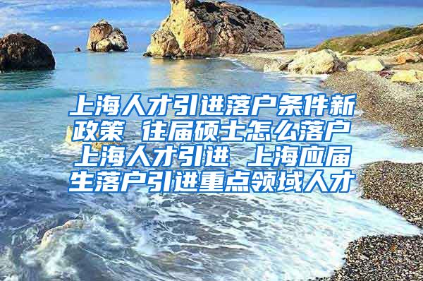 上海人才引进落户条件新政策 往届硕士怎么落户上海人才引进 上海应届生落户引进重点领域人才