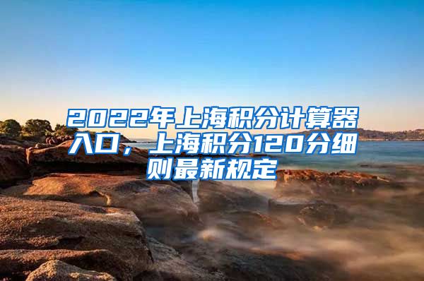 2022年上海积分计算器入口，上海积分120分细则最新规定