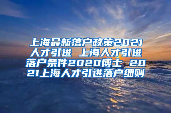 上海最新落户政策2021人才引进 上海人才引进落户条件2020博士 2021上海人才引进落户细则