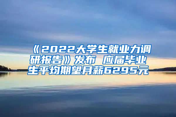 《2022大学生就业力调研报告》发布 应届毕业生平均期望月薪6295元