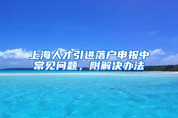 上海人才引进落户申报中常见问题，附解决办法