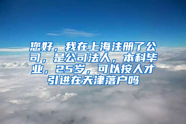 您好，我在上海注册了公司，是公司法人，本科毕业，25岁，可以按人才引进在天津落户吗