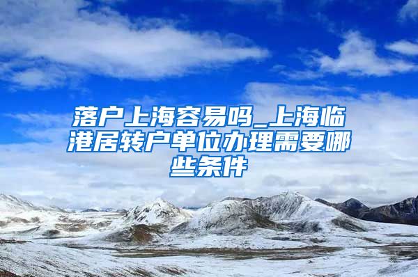 落户上海容易吗_上海临港居转户单位办理需要哪些条件