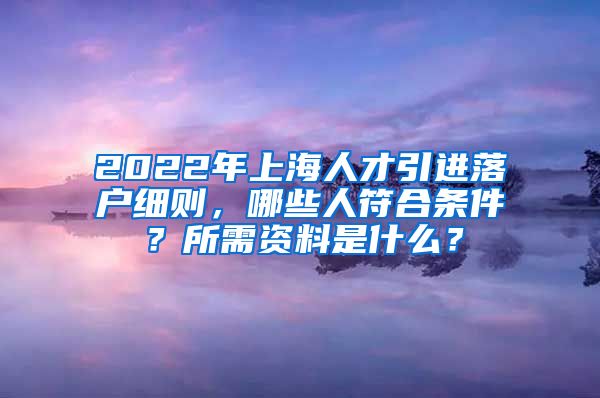 2022年上海人才引进落户细则，哪些人符合条件？所需资料是什么？