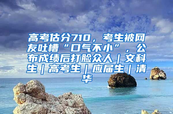 高考估分710，考生被网友吐槽“口气不小”，公布成绩后打脸众人｜文科生｜高考生｜应届生｜清华