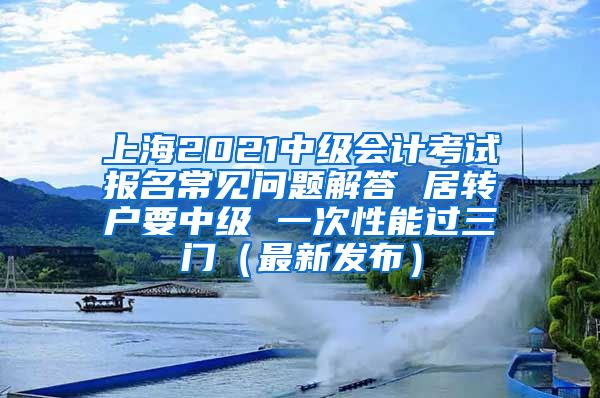 上海2021中级会计考试报名常见问题解答 居转户要中级 一次性能过三门（最新发布）