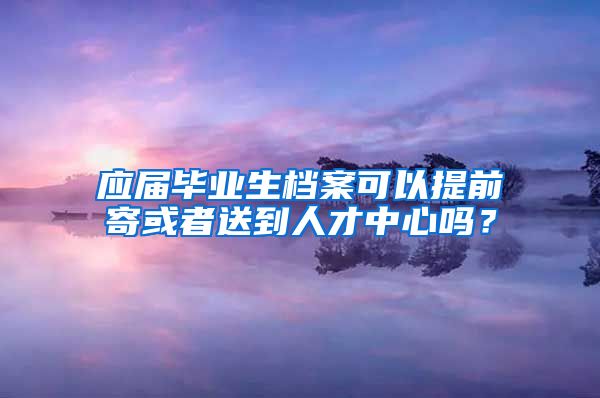 应届毕业生档案可以提前寄或者送到人才中心吗？