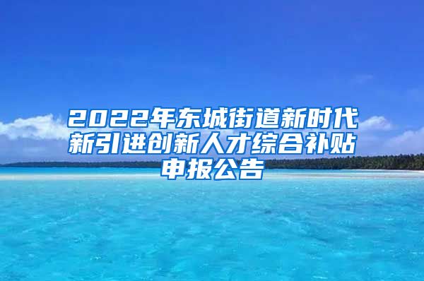 2022年东城街道新时代新引进创新人才综合补贴申报公告