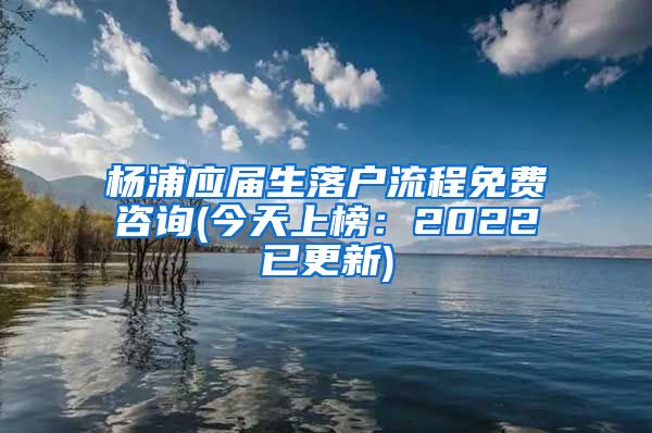 杨浦应届生落户流程免费咨询(今天上榜：2022已更新)