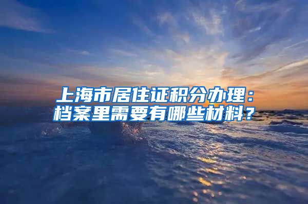 上海市居住证积分办理：档案里需要有哪些材料？